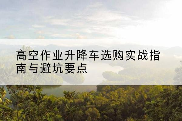 湾沚升降车怎么选-高空作业升降车选购实战指南与避坑要点