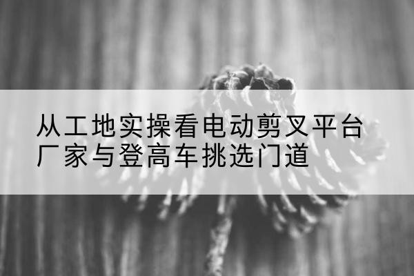 湾沚电动剪叉升降平台厂家-从工地实操看电动剪叉平台厂家与登高车挑选门道