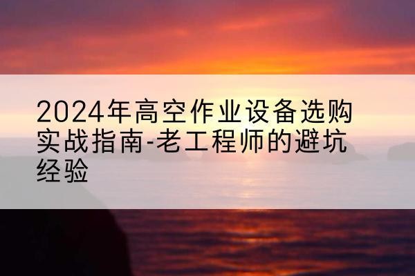 湾沚高空作业升降机厂家推荐-2024年高空作业设备选购实战指南-老工程师的避坑经验