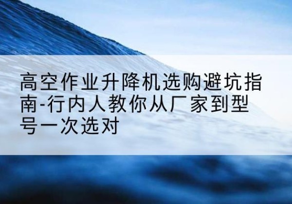 湾沚升降平台厂家-高空作业升降机选购避坑指南-行内人教你从厂家到型号一次选对
