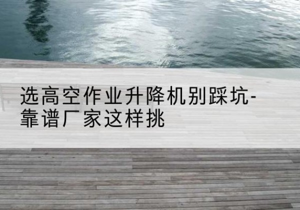 湾沚剪叉式升降机厂家-选高空作业升降机别踩坑-靠谱厂家这样挑
