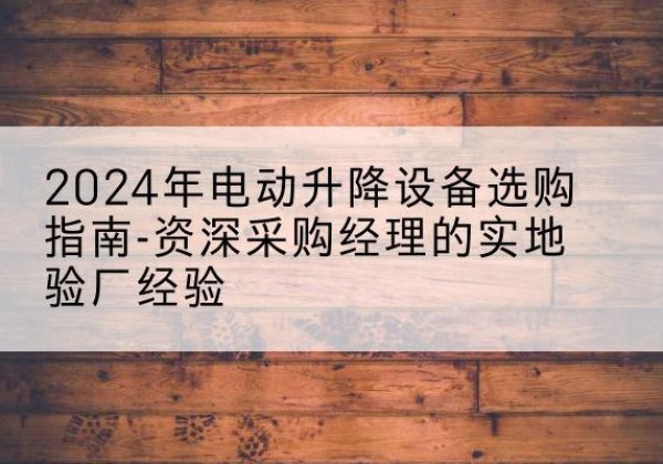 湾沚电动剪叉升降平台厂家-2024年电动升降设备选购指南-资深采购经理的实地验厂经验