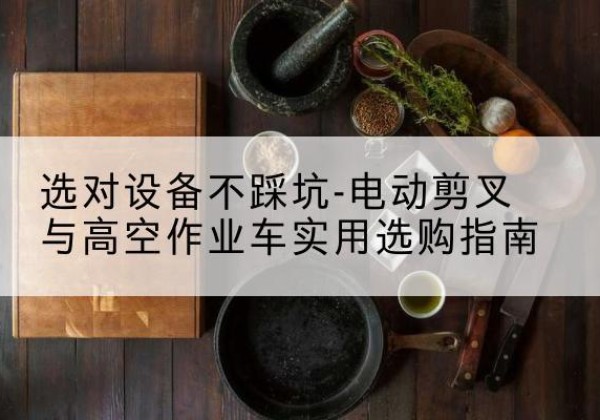 湾沚电动剪叉升降平台怎么选-选对设备不踩坑-电动剪叉与高空作业车实用选购指南