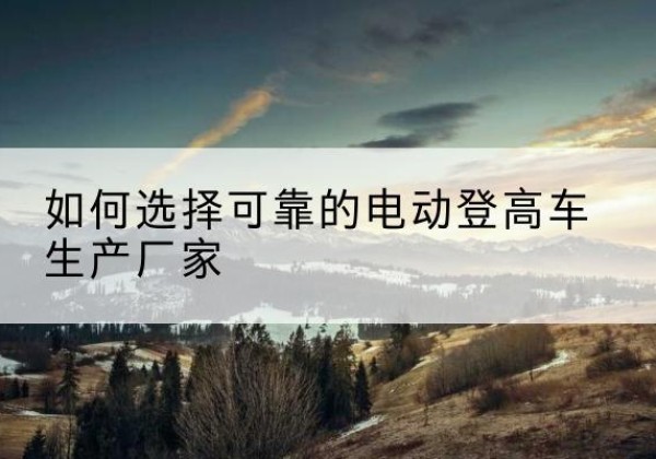 湾沚电动登高车厂家-如何选择可靠的电动登高车生产厂家