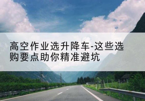 湾沚升降车厂家-高空作业选升降车-这些选购要点助你*避坑