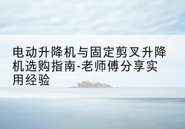湾沚电动升降机怎么选-电动升降机与固定剪叉升降机选购指南-老师傅分享实用经验