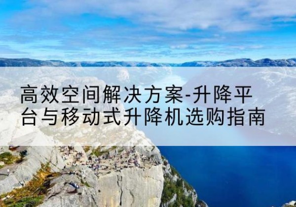 湾沚升降平台厂家-*空间解决方案-升降平台与移动式升降机选购指南