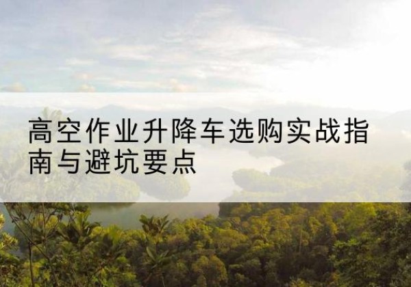 湾沚升降车怎么选-高空作业升降车选购实战指南与避坑要点