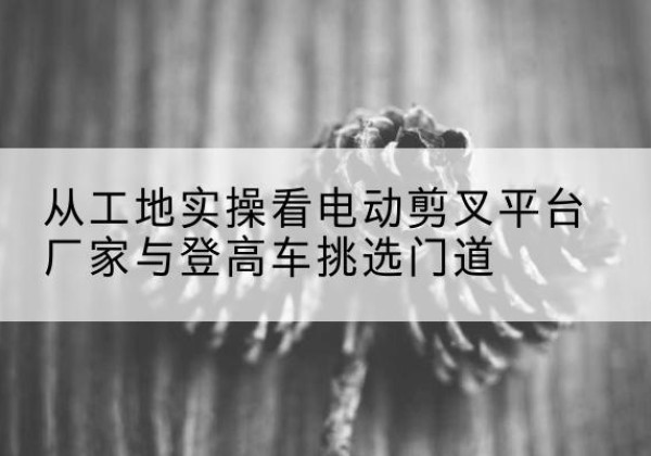 湾沚电动剪叉升降平台厂家-从工地实操看电动剪叉平台厂家与登高车挑选门道