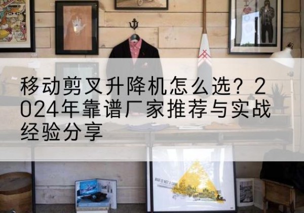 湾沚升降平台厂家推荐-移动剪叉升降机怎么选？2024年靠谱厂家推荐与实战经验分享