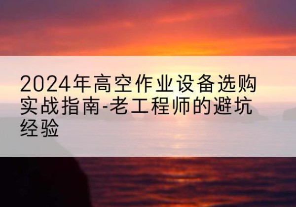湾沚高空作业升降机厂家推荐-2024年高空作业设备选购实战指南-老工程师的避坑经验
